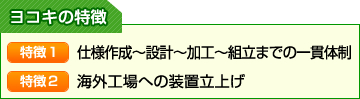 ヨコキの特徴：【特徴１】仕様作成～設計～加工～組立までの一貫体制　【特徴２】海外工場への装置立上げ